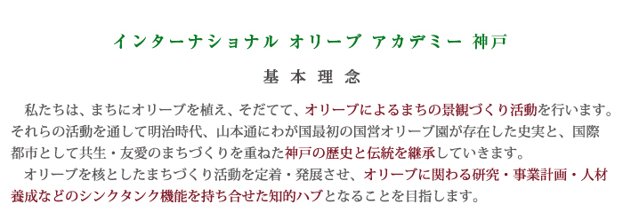 インターナショナル・オリーブ・アカデミーの基本理念　私達は、まちにオリーブを植え、そだてて、オリーブによるまちの景観づくり活動をおこないます。それらの活動を通じて明治時代、山本通りにわが国最初の国営オリーブ園が存在した史実と、国際都市としての強制・友愛のまちづくりを重ねた神戸の歴史と伝統を継承していきます。
    オリーブを核としたまちづくり活動を定着・発展させるため、オリーブに関わる研究・事業計画・人材養成を進め、シンクタンク機能等を持ち合わせた知的ハブとなることを目的とします。